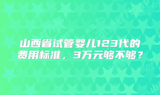 山西省试管婴儿123代的费用标准,3万元够不够?