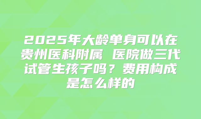 2025年大龄单身可以在贵州医科附属 医院做三代试管生孩子吗？费用构成是怎么样的