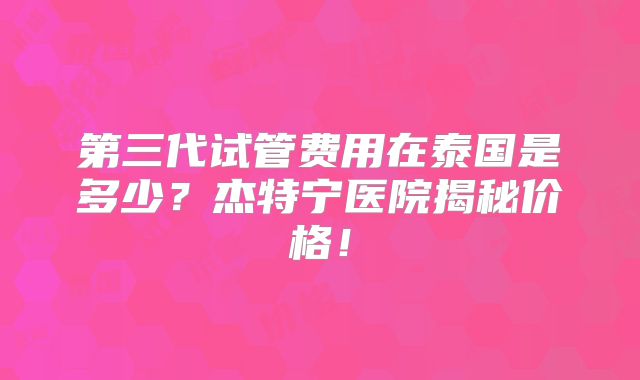 第三代试管费用在泰国是多少？杰特宁医院揭秘价格！