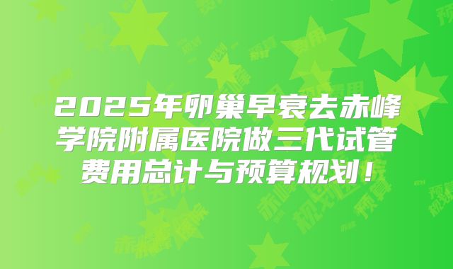 2025年卵巢早衰去赤峰学院附属医院做三代试管费用总计与预算规划！