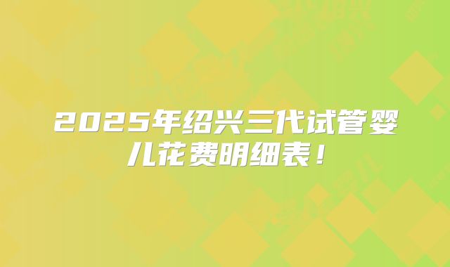 2025年绍兴三代试管婴儿花费明细表!