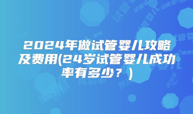 2024年做试管婴儿攻略及费用(24岁试管婴儿成功率有多少?)