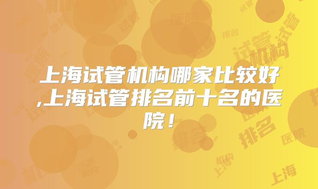上海试管机构哪家比较好,上海试管排名前十名的医院！