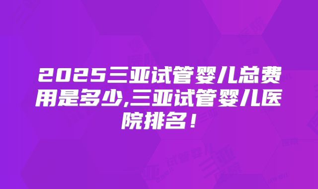 2025三亚试管婴儿总费用是多少,三亚试管婴儿医院排名！