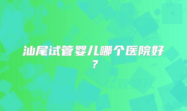 汕尾试管婴儿哪个医院好?