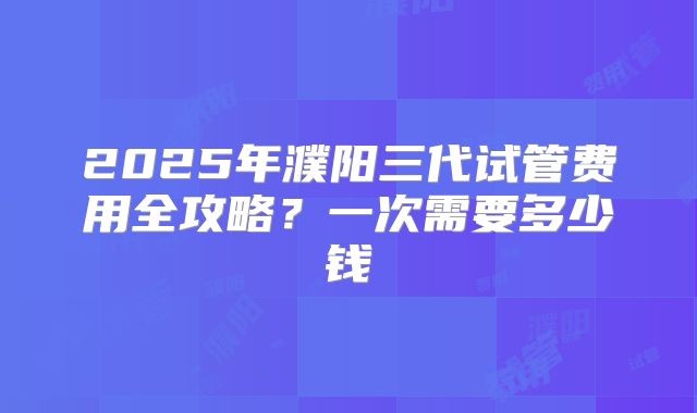 2025年濮阳三代试管费用全攻略？一次需要多少钱