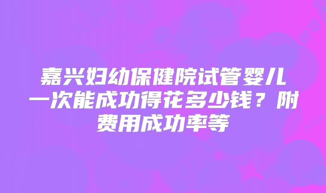 嘉兴妇幼保健院试管婴儿一次能成功得花多少钱?附费用成功率等