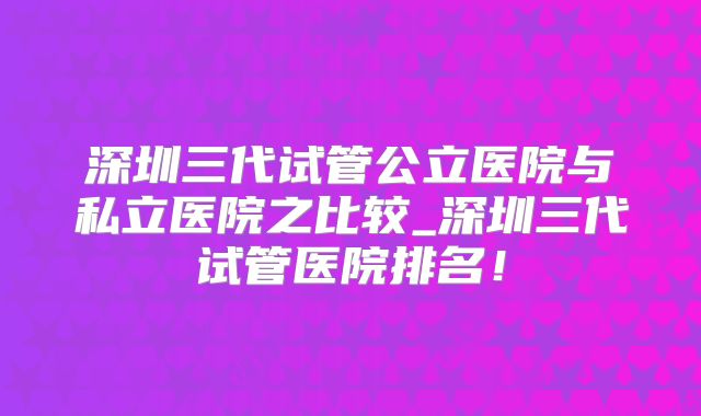 深圳三代试管公立医院与私立医院之比较_深圳三代试管医院排名！