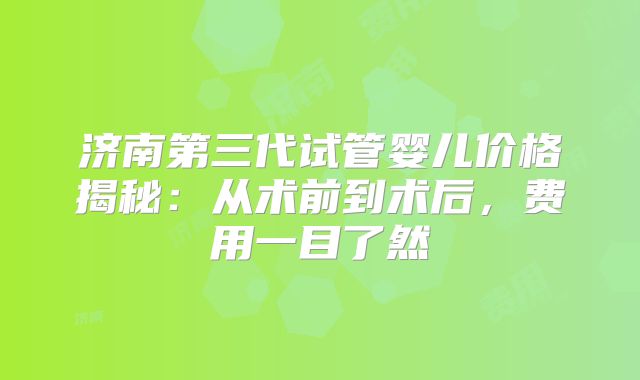 济南第三代试管婴儿价格揭秘：从术前到术后，费用一目了然