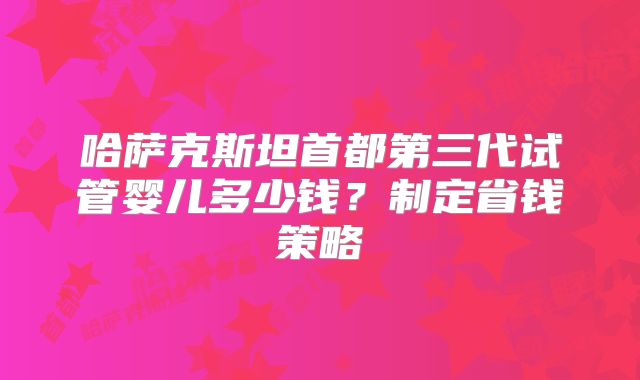 哈萨克斯坦首都第三代试管婴儿多少钱？制定省钱策略
