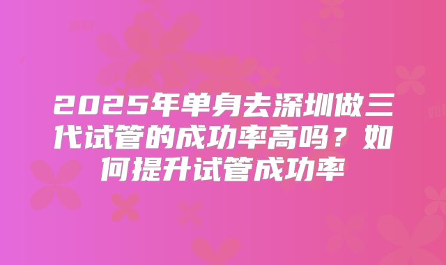 2025年单身去深圳做三代试管的成功率高吗？如何提升试管成功率
