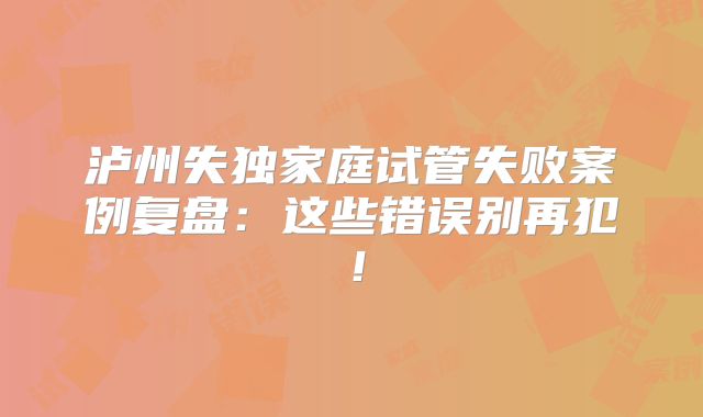 泸州失独家庭试管失败案例复盘：这些错误别再犯！