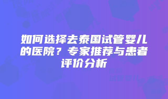如何选择去泰国试管婴儿的医院？专家推荐与患者评价分析