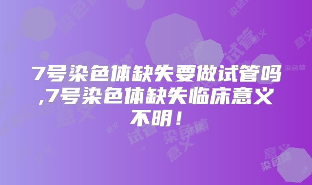 7号染色体缺失要做试管吗,7号染色体缺失临床意义不明！