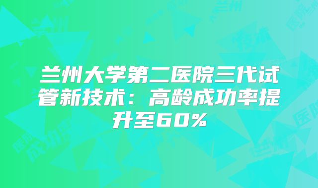 兰州大学第二医院三代试管新技术：高龄成功率提升至60%