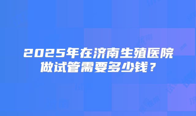 2025年在济南生殖医院做试管需要多少钱？