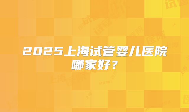 2025上海试管婴儿医院哪家好？