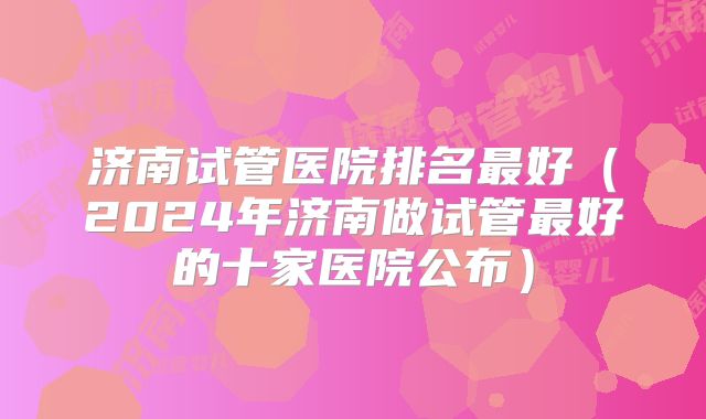 济南试管医院排名最好（2024年济南做试管最好的十家医院公布）