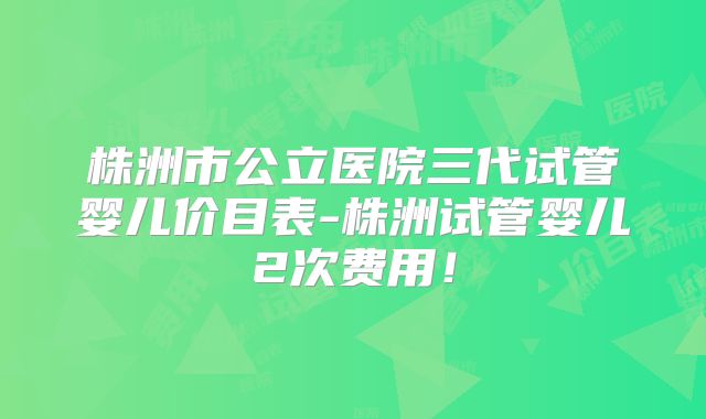 株洲市公立医院三代试管婴儿价目表-株洲试管婴儿2次费用！