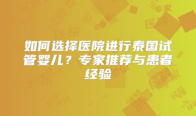 如何选择医院进行泰国试管婴儿？专家推荐与患者经验