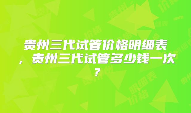 贵州三代试管价格明细表,贵州三代试管多少钱一次?