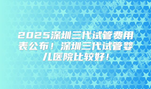 2025深圳三代试管费用表公布！深圳三代试管婴儿医院比较好！