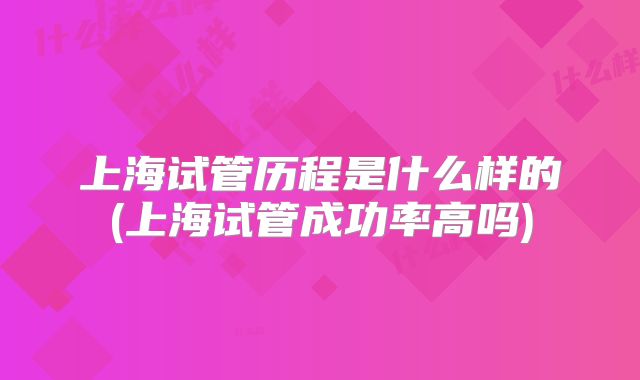 上海试管历程是什么样的(上海试管成功率高吗)