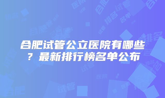 合肥试管公立医院有哪些？最新排行榜名单公布