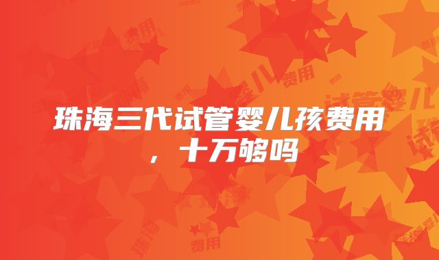 珠海三代试管婴儿孩费用,十万够吗