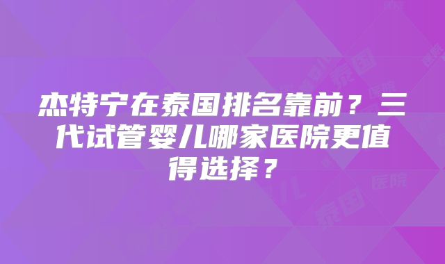 杰特宁在泰国排名靠前？三代试管婴儿哪家医院更值得选择？