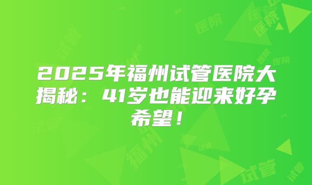 2025年福州试管医院大揭秘：41岁也能迎来好孕希望！