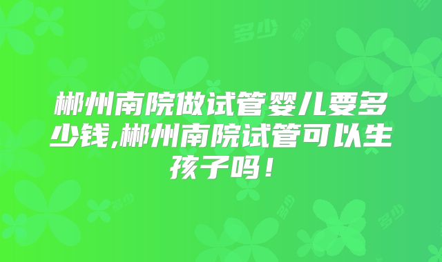 郴州南院做试管婴儿要多少钱,郴州南院试管可以生孩子吗!