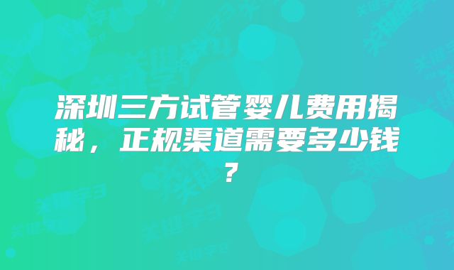 深圳三方试管婴儿费用揭秘,正规渠道需要多少钱?