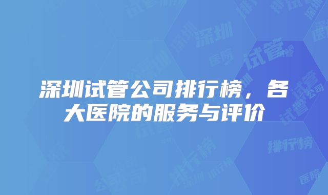 深圳试管公司排行榜，各大医院的服务与评价