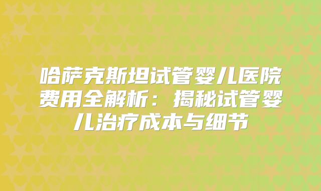 哈萨克斯坦试管婴儿医院费用全解析：揭秘试管婴儿治疗成本与细节