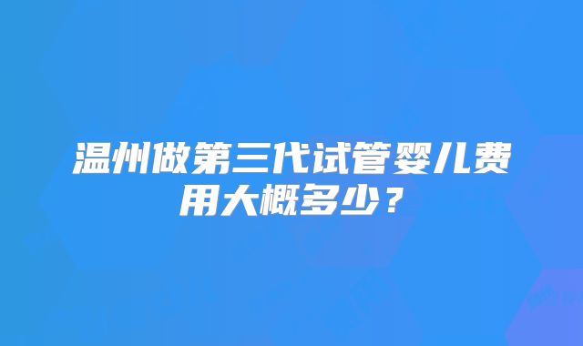 温州做第三代试管婴儿费用大概多少？
