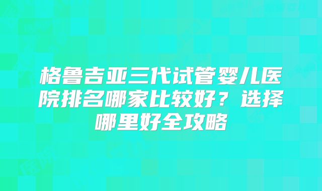 格鲁吉亚三代试管婴儿医院排名哪家比较好？选择哪里好全攻略
