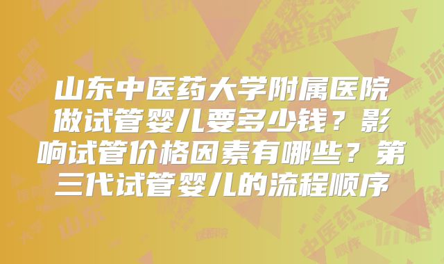 山东中医药大学附属医院做试管婴儿要多少钱?影响试管价格因素有哪些?第三代试管婴儿的流程顺序