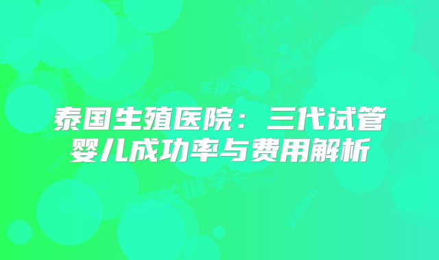 泰国生殖医院：三代试管婴儿成功率与费用解析