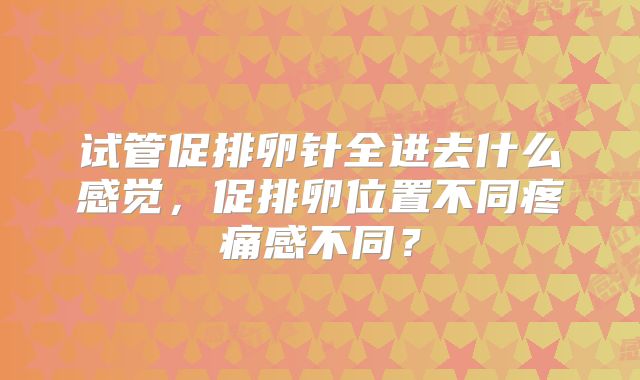 试管促排卵针全进去什么感觉，促排卵位置不同疼痛感不同？
