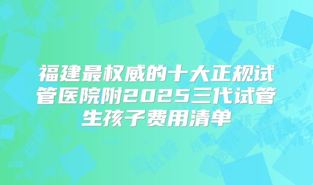 福建最权威的十大正规试管医院附2025三代试管生孩子费用清单