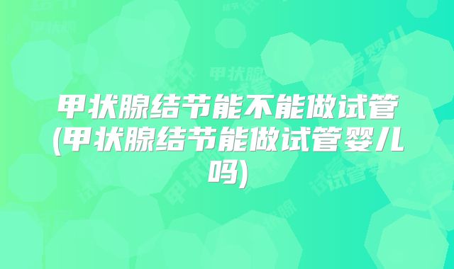 甲状腺结节能不能做试管(甲状腺结节能做试管婴儿吗)