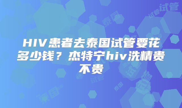 HIV患者去泰国试管要花多少钱？杰特宁hiv洗精贵不贵
