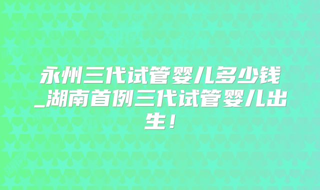 永州三代试管婴儿多少钱_湖南首例三代试管婴儿出生！