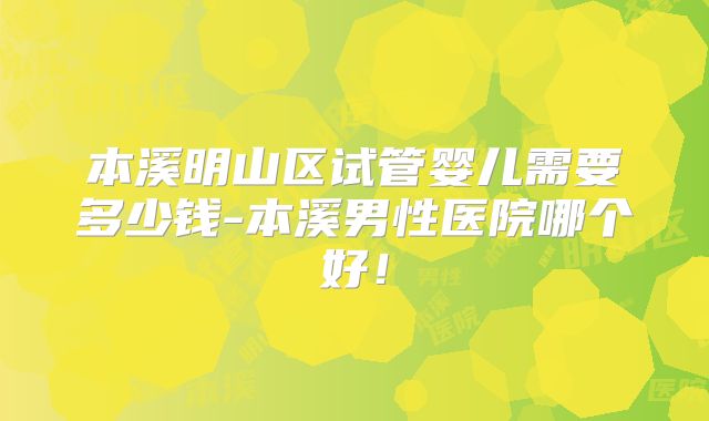 本溪明山区试管婴儿需要多少钱-本溪男性医院哪个好！
