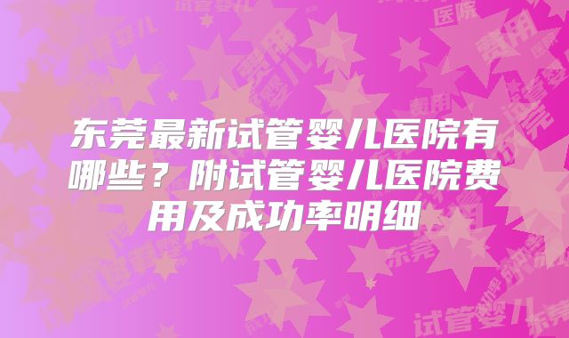 东莞最新试管婴儿医院有哪些？附试管婴儿医院费用及成功率明细