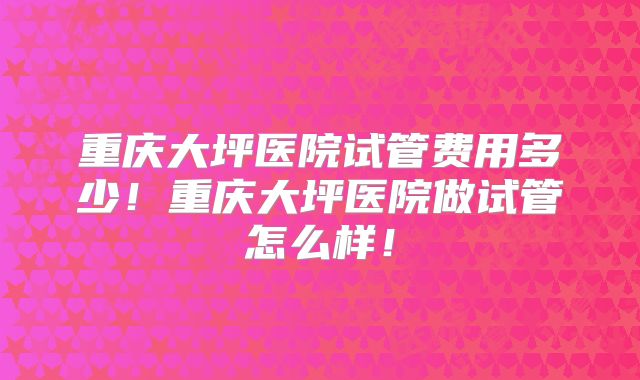 重庆大坪医院试管费用多少!重庆大坪医院做试管怎么样!