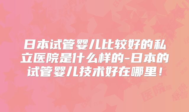 日本试管婴儿比较好的私立医院是什么样的-日本的试管婴儿技术好在哪里!