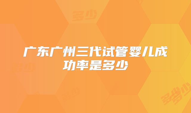 广东广州三代试管婴儿成功率是多少