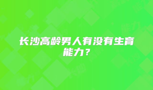长沙高龄男人有没有生育能力?